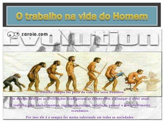 O trabalho sempre fez parte da vida dos seres humanos.
Foi através dele que as civilizações conseguiram se desenvolver e alcançar o nível atual.
O trabalho gera conhecimentos, riquezas materiais, satisfação pessoal e desenvolvimento
económico.
Por isso ele é e sempre foi muito valorizado em todas as sociedades.
 