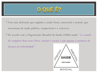 Tem uma definição que engloba a saúde física, emocional e mental, que
necessitam da saúde pública, ocupacional e a colectiva.
De acordo com a Organização Mundial de Saúde (OMS) saúde “é o estado
de completo bem-estar físico, mental e social, e não apenas a ausência de
doença ou enfermidade”
 