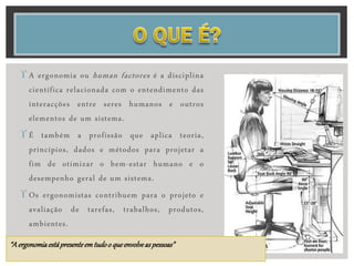  A ergonomia ou human factores é a disciplina
científica relacionada com o entendimento das
interacções entre seres humanos e outros
elementos de um sistema.
 É também a profissão que aplica teoria,
princípios, dados e métodos para projetar a
fim de otimizar o bem-estar humano e o
desempenho geral de um sistema.
 Os ergonomistas contribuem para o projeto e
avaliação de tarefas, trabalhos, produtos,
ambientes.
“A ergonomiaestápresenteemtudoo queenvolveaspessoas”
 