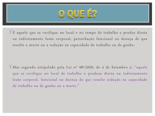 É aquele que se verifique no local e no tempo de trabalho e produz direta
ou indiretamente lesão corporal, perturbação funcional ou doença de que
resulte a morte ou a redução na capacidade de trabalho ou de ganho.
Mas segundo estipulado pela Lei nº 98/2009, de 4 de Setembro é, “aquele
que se verifique no local de trabalho e produza direta ou indiretamente
lesão corporal, funcional ou doença de que resulte redução na capacidade
de trabalho ou de ganho ou a morte.”
 