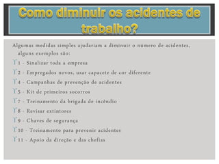 Algumas medidas simples ajudariam a diminuir o número de acidentes,
alguns exemplos são:
1 - Sinalizar toda a empresa
2 - Empregados novos, usar capacete de cor diferente
4 - Campanhas de prevenção de acidentes
5 - Kit de primeiros socorros
7 - Treinamento da brigada de incêndio
8 - Revisar extintores
9 - Chaves de segurança
10 - Treinamento para prevenir acidentes
11 - Apoio da direção e das chefias
 