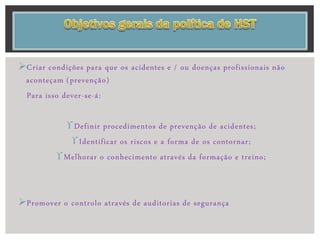Criar condições para que os acidentes e / ou doenças profissionais não
aconteçam (prevenção)
Para isso dever-se-á:
Definir procedimentos de prevenção de acidentes;
Identificar os riscos e a forma de os contornar;
Melhorar o conhecimento através da formação e treino;
Promover o controlo através de auditorias de segurança
 