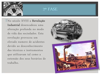 No século XVIII a Revolução
Industrial desencadeou uma
alteração profunda no modo
de vida das sociedades. Esta
revolução provocou um
elevado numero de acidentes
devido ao desconhecimento
das técnicas e instrumentos
que utilizavam tal como a
extensão dos seus horários de
trabalho.
 