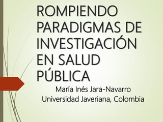 ROMPIENDO
PARADIGMAS DE
INVESTIGACIÓN
EN SALUD
PÚBLICA
María Inés Jara-Navarro
Universidad Javeriana, Colombia
 