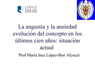 La angustia y la ansiedad
evolución del concepto en los
últimos cien años: situación
actual
Prof Maria Ines López-Ibor Alcocer
 