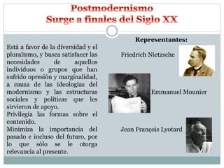 Está a favor de la diversidad y el
pluralismo, y busca satisfacer las
necesidades de aquellos
individuos o grupos que han
sufrido opresión y marginalidad,
a causa de las ideologías del
modernismo y las estructuras
sociales y políticas que les
sirvieron de apoyo.
Privilegia las formas sobre el
contenido.
Minimiza la importancia del
pasado e incluso del futuro, por
lo que sólo se le otorga
relevancia al presente.
Representantes:
Friedrich Nietzsche
Emmanuel Mounier
Jean François Lyotard
 