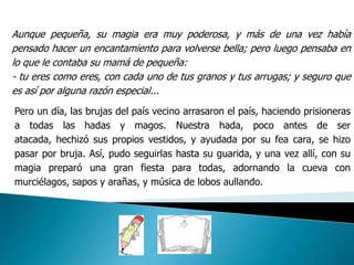 Aunque pequeña, su magia era muy poderosa, y más de una vez había
pensado hacer un encantamiento para volverse bella; pero luego pensaba en
lo que le contaba su mamá de pequeña:
- tu eres como eres, con cada uno de tus granos y tus arrugas; y seguro que
es así por alguna razón especial...
Pero un día, las brujas del país vecino arrasaron el país, haciendo prisioneras
a todas las hadas y magos. Nuestra hada, poco antes de ser
atacada, hechizó sus propios vestidos, y ayudada por su fea cara, se hizo
pasar por bruja. Así, pudo seguirlas hasta su guarida, y una vez allí, con su
magia preparó una gran fiesta para todas, adornando la cueva con
murciélagos, sapos y arañas, y música de lobos aullando.
 