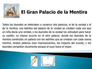 El Gran Palacio de la Mentira

Todos los duendes se dedicaban a construir dos palacios, el de la verdad y el
de la mentira. Los ladrillos del palacio de la verdad se creaban cada vez que
un niño decía una verdad, y los duendes de la verdad los utilizaban para hacer
su castillo. Lo mismo ocurría en el otro palacio, donde los duendes de la
mentira construían un palacio con los ladrillos que se creaban con cada nueva
mentira. Ambos palacios eran impresionantes, los mejores del mundo, y los
duendes competían duramente porque el suyo fuera el mejor.
 