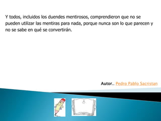 Y todos, incluidos los duendes mentirosos, comprendieron que no se
pueden utilizar las mentiras para nada, porque nunca son lo que parecen y
no se sabe en qué se convertirán.




                                               Autor.. Pedro Pablo Sacristan
 