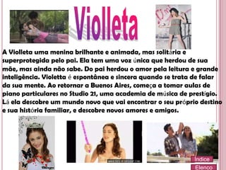 A Violleta uma menina brilhante e animada, mas solitária e
superprotegida pelo pai. Ela tem uma voz única que herdou de sua
mãe, mas ainda não sabe. Do pai herdou o amor pela leitura e grande
inteligência. Violetta é espontânea e sincera quando se trata de falar
da sua mente. Ao retornar a Buenos Aires, começa a tomar aulas de
piano particulares no Studio 21, uma academia de música de prestígio.
Lá ela descobre um mundo novo que vai encontrar o seu próprio destino
e sua história familiar, e descobre novos amores e amigos.

Índice
Elenco

 