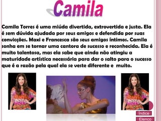 Camila Torres é uma miúda divertida, extrovertida e justa. Ela
é sem dúvida ajudada por seus amigos e defendida por suas
convicções. Maxi e Francesca são seus amigos íntimos. Camila
sonha em se tornar uma cantora de sucesso e reconhecida. Ela é
muito talentosa, mas ela sabe que ainda não atingiu a
maturidade artística necessária para dar o salto para o sucesso
que é a razão pela qual ela se veste diferente e muito.

Índice
Elenco

 