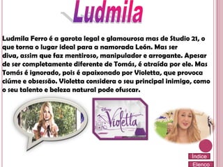 Ludmila Ferro é a garota legal e glamourosa mas de Studio 21, o
que torna o lugar ideal para a namorada León. Mas ser
diva, assim que faz mentiroso, manipulador e arrogante. Apesar
de ser completamente diferente de Tomás, é atraída por ele. Mas
Tomás é ignorado, pois é apaixonado por Violetta, que provoca
ciúme e obsessão. Violetta considera o seu principal inimigo, como
o seu talento e beleza natural pode ofuscar.

Índice
Elenco

 