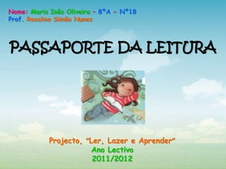 Nome: Maria Inês Oliveira – 8ºA - Nº18
Prof. Rosalina Simão Nunes



PASSAPORTE DA LEITURA




            Projecto, “Ler, Lazer e Aprender”
                        Ano Lectivo
                        2011/2012
 