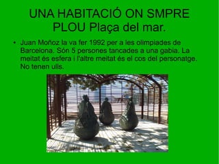 UNA HABITACIÓ ON SMPRE
PLOU Plaça del mar.
● Juan Moñoz la va fer 1992 per a les olimpiades de
Barcelona. Són 5 persones tancades a una gabia. La
meitat és esfera i l'altre meitat és el cos del personatge.
No tenen ulls.
 