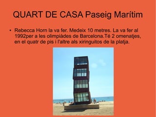QUART DE CASA Paseig Marítim
● Rebecca Horn la va fer. Medeix 10 metres. La va fer al
1992per a les olimpiàdes de Barcelona.Té 2 omenatjes,
en el quatr de pis i l'altre als xiringuitos de la platja.
 