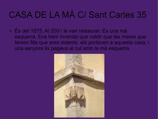 CASA DE LA MÀ C/ Sant Carles 35
● És del 1875, Al 2001 la van restaurar. És una mà
esquerra. Ens hem inventat que voldir que les mares que
tenien fills que eres dolents, els portaven a aquesta casa, i
una senyora lis pegava al cul amb la mà esquerra.
 