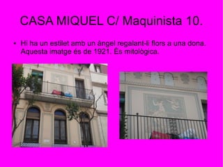 CASA MIQUEL C/ Maquinista 10.
● Hi ha un estilet amb un àngel regalant-li flors a una dona.
Aquesta imatge és de 1921. És mitològica.
 