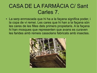 CASA DE LA FARMÀCIA C/ Sant
Carles 7.
● La serp enrroscada que hi ha a la façana significa poder, i
la copa de vi remei. Les cares que hi han a la façana són
les cares de les filles dels primers propietaris. A la façana
hi han mosques que representen que avans es curaven
les farides amb remeis cassolans fabricats amb insectes.
 