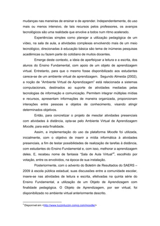 mudanças nas maneiras de ensinar e de aprender. Independentemente, do uso
mais ou menos intensivo, de tais recursos pelos professores, os avanços
tecnológicos são uma realidade que envolve a todos num ritmo acelerado.
           Experiências simples como planejar a utilização pedagógica de um
vídeo, na sala de aula, a atividades complexas envolvendo mais de um meio
tecnológico, direcionadas à educação básica são tema de inúmeras pesquisas
acadêmicas ou fazem parte do cotidiano de muitos docentes.
           Emerge deste contexto, a ideia de aperfeiçoar a leitura e a escrita, dos
alunos do Ensino Fundamental, com apoio de um objeto de aprendizagem
virtual. Entretanto, para que o mesmo fosse disponibilizado aos estudantes
carece-se de um ambiente virtual de aprendizagem. Segundo Almeida (2002),
a noção de “Ambiente Virtual de Aprendizagem” está relacionada a sistemas
computacionais, destinados ao suporte de atividades mediadas pelas
tecnologias de informação e comunicação. Permitem integrar múltiplas mídias
e recursos, apresentam informações de maneira organizada, proporcionam
interações entre pessoas e objetos de conhecimento, visando atingir
determinados objetivos.
           Então, para concretizar o projeto de mesclar atividades presenciais
com atividades à distância, opta-se pelo Ambiente Virtual de Aprendizagem
Moodle, para esta finalidade.
           Assim, a implementação do uso da plataforma Moodle foi utilizada,
inicialmente, com o objetivo de inserir a mídia informática à atividades
presenciais, a fim de testar possibilidades de realização de tarefas à distância,
com estudantes do Ensino Fundamental e, com isso, melhorar a aprendizagem
deles. E, recebeu nome de fantasia “Sala de Aula Virtual”4, escolhido por
votação, entre os envolvidos, na época de sua instalação.
           Posteriormente, com o advento do Boletim de Resultados do SAERS –
2009 à escola pública estadual, suas discussões entre a comunidade escolar,
insere-se nas atividades de leitura e escrita, efetivadas na quinta série do
Ensino Fundamental, a utilização de um Objeto de Aprendizagem com
finalidade pedagógica. O Objeto de Aprendizagem, por ser virtual, foi
disponibilizado no ambiente virtual anteriormente descrito.


4
    Disponível em <http://www.tuzzintuzzin.comoj.com/moodle/>
 