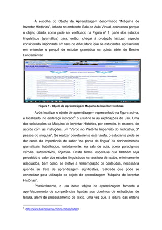 A escolha do Objeto de Aprendizagem denominado “Máquina de
Inventar Histórias”, linkado no ambiente Sala de Aula Virtual, aconteceu porque
o objeto citado, como pode ser verificado na Figura nº 1, parte dos estudos
linguísticos (gramática) para, então, chegar à produção textual, aspecto
considerado importante em face de dificuldade que os estudantes apresentam
em entender o porquê de estudar gramática na quinta série do Ensino
Fundamental.




               Figura 1 - Objeto de Aprendizagem Máquina de Inventar Histórias

           Após localizar o objeto de aprendizagem representado na figura acima,
e localizado no endereço indicado5 o usuário lê as explicações de uso. Uma
das solicitações da Máquina de Inventar Histórias, por exemplo, é: escreva, de
acordo com as instruções, um “Verbo no Pretérito Imperfeito do Indicativo, 3ª
pessoa do singular”. Se realizar corretamente esta tarefa, o estudante pode se
dar conta da importância de saber “na ponta da língua” os conhecimentos
gramaticais trabalhados, isoladamente, na sala de aula, como paradigmas
verbais, substantivos, adjetivos. Desta forma, espera-se que também seja
percebido o valor dos estudos linguísticos na tessitura de textos, minimamente
adequados, bem como, se efetive a rememoração de conteúdos, necessária
quando se trata de aprendizagem significativa, realidade que pode se
concretizar pela utilização do objeto de aprendizagem “Máquina de Inventar
Histórias”.
           Possivelmente, o uso deste objeto de aprendizagem fomente o
aperfeiçoamento de competências ligadas aos domínios de estratégias de
leitura, além de processamento de texto, uma vez que, a leitura das ordens


5
    <http://www.tuzzintuzzin.comoj.com/moodle/>
 