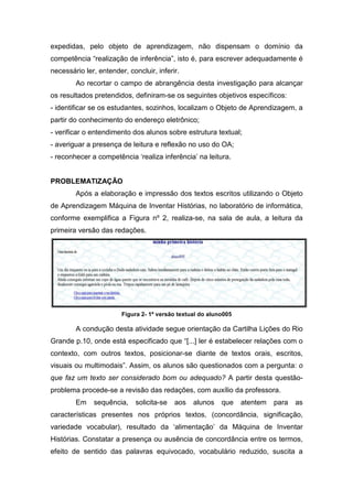 expedidas, pelo objeto de aprendizagem, não dispensam o domínio da
competência “realização de inferência”, isto é, para escrever adequadamente é
necessário ler, entender, concluir, inferir.
        Ao recortar o campo de abrangência desta investigação para alcançar
os resultados pretendidos, definiram-se os seguintes objetivos específicos:
- identificar se os estudantes, sozinhos, localizam o Objeto de Aprendizagem, a
partir do conhecimento do endereço eletrônico;
- verificar o entendimento dos alunos sobre estrutura textual;
- averiguar a presença de leitura e reflexão no uso do OA;
- reconhecer a competência ‘realiza inferência’ na leitura.


PROBLEMATIZAÇÃO
        Após a elaboração e impressão dos textos escritos utilizando o Objeto
de Aprendizagem Máquina de Inventar Histórias, no laboratório de informática,
conforme exemplifica a Figura nº 2, realiza-se, na sala de aula, a leitura da
primeira versão das redações.




                        Figura 2- 1ª versão textual do aluno005

        A condução desta atividade segue orientação da Cartilha Lições do Rio
Grande p.10, onde está especificado que “[...] ler é estabelecer relações com o
contexto, com outros textos, posicionar-se diante de textos orais, escritos,
visuais ou multimodais”. Assim, os alunos são questionados com a pergunta: o
que faz um texto ser considerado bom ou adequado? A partir desta questão-
problema procede-se a revisão das redações, com auxílio da professora.
        Em    sequência,     solicita-se   aos   alunos    que    atentem   para   as
características presentes nos próprios textos, (concordância, significação,
variedade vocabular), resultado da ‘alimentação’ da Máquina de Inventar
Histórias. Constatar a presença ou ausência de concordância entre os termos,
efeito de sentido das palavras equivocado, vocabulário reduzido, suscita a
 