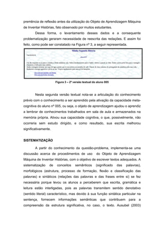 premência de reflexão antes da utilização do Objeto de Aprendizagem Máquina
de Inventar Histórias, fato observado por muitos estudantes.
        Dessa forma, o levantamento desses dados e a consequente
problematização geraram necessidade de reescrita das redações. E assim foi
feito, como pode ser constatado na Figura nº 3, a seguir representada.




                       Figura 3 – 2ª versão textual do aluno 005



        Nesta segunda versão textual nota-se a articulação do conhecimento
prévio com o conhecimento a ser aprendido pela ativação da capacidade meta-
cognitiva do aluno nº 005, ou seja, o objeto de aprendizagem ajudou o aprendiz
a lembrar de conhecimentos trabalhados em sala de aula e armazenados na
memória própria. Ativou sua capacidade cognitiva, o que, possivelmente, não
ocorreria sem estudo dirigido, e como resultado, sua escrita melhorou
significativamente.


SISTEMATIZAÇÃO

        A partir do conhecimento da questão-problema, implementa-se uma
discussão acerca de procedimentos de uso              do Objeto de Aprendizagem
Máquina de Inventar Histórias, com o objetivo de escrever textos adequados. A
sistematização    de    conceitos     semânticos      (significado     das      palavras),
morfológicos (estrutura, processo de formação, flexão e classificação das
palavras) e sintáticos (relações das palavras e das frases entre si) se fez
necessária porque levou os alunos a perceberem que escrita, gramática e
leitura estão interligadas, pois as palavras transmitem sentido denotativo
(sentido literal) característico, mas devido à sua função sintática particular na
sentença,   fornecem     informações     semânticas      que       contribuem    para   a
compreensão da estrutura significativa, no caso, o texto. Ausubel (2003)
 