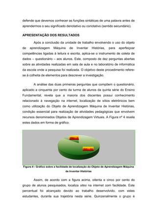 defende que devemos conhecer as funções sintáticas de uma palavra antes de
aprendermos o seu significado denotativo ou conotativo (sentido secundário).

APRESENTAÇÃO DOS RESULTADOS

        Após a conclusão da unidade de trabalho envolvendo o uso do objeto
de   aprendizagem
      prendizagem      Máquina     de    Inventar       Histórias,   para   aperfeiçoar
competências ligadas à leitura e escrita, aplica se o instrumento de coleta de
                                          aplica-se
dados – questionário – aos alunos. Este, composto de dez perguntas abertas
sobre as atividades realizadas em sala de aula e no laboratório de informática
da escola onde a pesquisa foi realizada. O objetivo deste procedimento refere
                                                                       refere-
se à colheita de elementos para descrever a investigação.

        A análise das duas primeiras perguntas que compõem o questionário,
aplicado a cinquenta por cento da turma de alunos da quinta série do Ensino
                enta
Fundamental, revela que a maioria dos discentes possui conhecimento
relacionado à navegação na internet, localização de sítios eletrônicos bem
como utilização do Objeto de Aprendizagem Máquina de Inventar Histórias,
condição essencial para realização de atividades pedagógicas que envolvem
recursos denominados Objetos de Aprendizagem Virtuais. A Figura nº 4 revela
estes dados em forma de gráfico.



                                    Não - 2



                                              Sim - 11




Figura 4 - Gráfico sobre a facilidade de localização do Objeto de Aprendizagem Máquina
                                de Inventar Histórias


        Assim, de acordo com a figura acima, oitenta e cinco por cento do
grupo de alunos pesquisados, localiza sites na internet com facilidade. Este
percentual foi alcançado devido ao trabalho desenvolvido, com estes
estudantes, durante sua trajetória nesta série. Quinzenalmente o grupo é
 
