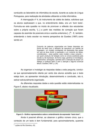 conduzido ao laboratório de informática da escola, durante as aulas de Língua
Portuguesa, para realização de atividades utilizando a mídia informá
                                                             informática.
           A interrogação nº 4, do instrumento de coleta de dados, solicitava que
os alunos explicassem o que, no entendimento deles, era um ‘bom texto’.
Formulou-se esta questão no intuito de promover a reflexão dos estudantes
         se
sobre a própria escrita, “[...] a partir das medidas de correção que foram
                                                           reção
capazes de assimilar de possíveis erros e acertos anteriores [...]6”. E, também,
entendendo o texto escolar na mesma perspectiva de Guedes (1997) como
sendo um


                                  Conjunto de palavras organizadas em frases dispostas em
                                  forma de texto com o desígnio de reproduzir um padrão de
                                  linguagem, um modelo consagrado de disposição das partes
                                  em que se deve dividir a exposição e um conjunto de idéias,
                                  considerados – esse padrão, esse modelo e esse conjunto –
                                  por quem produziu tal redação como os únicos aceitáveis pela
                                               oduziu
                                  escola ou de expressar, de forma vaga, genérica e monológica,
                                  sentimentos, sensações, opiniões sem a intenção de propor um
                                  diálogo a qualquer leitor e sem a atenção a alguma eventual
                                  leitura. Guedes (1997, p. 24).


           Ao organizar e investigar as respostas dadas a esta pergunta, conclui
                                                                         conclui-
se que aproximadamente oitenta por cento dos alunos acredita que o texto
esteja bom, ao apresentar introdução, desenvolvimento e conclusão, isto é,
estiver estruturalmente organizado.
           As diferentes respostas dadas a esta questão estão sistematizadas na
Figura 5, abaixo visualizado.

                                             Tem concordância
                                                    2

                                                         Tem pontuação 4
                                  Tem estrutura
                                       10
                                                  Tem sentido 5




     Figura 5 – Gráfico representativo sobre o entendimento da expressão “texto bom”.
           Ainda é possível afirmar, ao observar o gráfico número cinco, que o
conteúdo de um texto é item fundamental, para aproximadamente, quarenta
6
    Lições do Rio Grande p. 62.
 