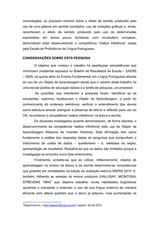 onomatopéia, ou precisam concluir sobre o efeito de sentido produzido pelo
uso de uma palavra em sentido conotativo, uso de notações gráficas e, ainda,
reconhecem o efeito de sentido produzido pelo uso de determinadas
expressões     em     textos    pouco     familiares    com     vocabulário   complexo,
demonstram estar desenvolvendo a competência “realiza inferência” citada
pela Escala de Proficiência de Língua Portuguesa.

CONSIDERAÇÕES SOBRE ESTA PESQUISA

        O objetivo que norteou o trabalho foi aperfeiçoar competências que
minimizem problemas expostos no Boletim de Resultados da Escola – SAERS
– 2009, na quinta série do Ensino Fundamental, em Língua Portuguesa através
do uso de um Objeto de aprendizagem sendo que o cenário deste trabalho foi
uma escola pública de educação básica e a tarefa de pesquisa, um processo.
         As questões que orientaram a pesquisa foram: identificar se os
estudantes, sozinhos, localizavam o Objeto de Aprendizagem, a partir do
conhecimento do endereço eletrônico; verificar o entendimento dos alunos
sobre estrutura textual; averiguar a presença de leitura e reflexão para uso do
OA; reconhecer a competência ‘realiza inferência’ na leitura e escrita.
        Os discentes investigados durante demonstraram, de forma discreta, o
desenvolvimento da competência ‘realiza inferência’ pelo uso do Objeto de
Aprendizagem Máquina de Inventar Histórias. Esta afirmação tem como
fundamento a análise das respostas dadas às perguntas que compunham o
instrumento de coleta de dados – questionário – e, relatadas na seção,
apresentação de resultados. Ressalve-se que os dados são limitados porque a
investigação se encontra numa fase embrionária.
        Finalmente, acredita-se que ao utilizar, reflexivamente, objetos de
aprendizagem no ensino da leitura e da escrita desenvolve-se competências
que poderão ser constatadas na edição da avaliação externa SAERS 2010. E,
também, trilhando as veredas do ensino produtivo (HALLIDAY, MCINTOSH,
STREVENS 1964)7 que objetiva trabalhar novas habilidades lingüísticas
ajudando o estudante a entender o uso de sua língua materna de maneira
eficiente sem alterar padrões que o aluno já adquiriu, mas aumentando os


7
Disponível em: <http://www2.dbd.puc-rio.br/> acesso: 29 set 2010.
 