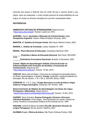 recursos que possui e fazendo isso de modo tal que o mesmo tenha a seu
dispor, para uso adequado, a maior escala possível de potencialidades de sua
língua, em todas as diversas situações em que tem necessidade delas.

REFERÊNCIAS


AMBIENTES VIRTUAIS DE APRENDIZAGEM. Disponível em:
<http://www.ufsm.br/ead/> Acesso: quatro jul. 2010.

AUSUBEL, David. Aquisição e Retenção de Conhecimentos: uma
Perspectiva Cognitiva. Lisboa: Plátano Edições Técnicas, 2003.

BAKHTIN, M. Estética da Criação Verbal. São Paulo: Martins Fontes, 2003.

BARDIN, L. Análise de Conteúdo. Lisboa: Edições 70, 1997.

BRASIL. Plano Nacional de Educação. Congresso Nacional: 2001.

_______. Diretrizes e Bases da Educação Nacional. São Paulo: SE/CENP,
2006.
_______Parâmetros Curriculares Nacionais. Brasília: A Secretaria, 2001.

Cartola: Objeto de Aprendizagem Voltado à Escrita Escolar na
Indissocialidade entre Produção de Sentidos e Construção do
Conhecimento. Disponível em:
<http://www.lume.ufrgs.br/> Acesso: 16 Set. 2010.

COELHO, Maria Inês de Matos. Vinte anos de avaliação da educação básica
no Brasil: aprendizagens e desafios. Ensaio: avaliação e políticas públicas em
educação. Rio de Janeiro, v.16, n 59, p. 229-258, abr/jun. 2008.

CORACINI, M. J. R. F. (org.). O jogo discursivo na aula de leitura: língua
materna e língua estrangeira. Campinas, SP: Pontes, 1995.

Desenvolvimento de Objetos de Aprendizagem nas Áreas de Língua
Portuguesa e Matemática. Disponível em:
<www.cinted.ufrgs.br/ciclo9/artigos/4dCarmen.pdf> Acesso: 16 Set. 2010.

GUEDES, Paulo Coimbra. Ensinar Português é Ensinar a Escrever
Literatura Brasileira. Porto Alegre, Tese Doutorado em Letras, Instituto de
Letras, Pontifícia Universidade Católica do Rio Grande do Sul, 1994.

HOUAISS, Antônio & Mauro de Salles VILLAR. Dicionário Houaiss da
Língua Portuguesa. Rio de Janeiro: Objetiva, 2001

KLEIMAN Ângela. Oficina de leitura. São Paulo: Editoras Pontes, 2004
 