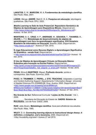 LAKATOS, E. M.; MARCONI, M. A. Fundamentos de metodologia científica.
São Paulo: Atlas, 2001.

LÜDKE, Menga; ANDRÉ, Marli E. D. A. Pesquisa em educação: abordagens
qualitativas. São Paulo: EPU, 2003.

Mobile Learning na Sala de Aula Presencial: Repositório Semântico de
Objetos de Aprendizagem para Dispositivos Móveis. Disponível em:
<http://www.cinted.ufrgs.br/renote/dez2009/artigos/2b_fabioteixeira.pdf>
Acesso: 16 Set. 2010.

MONTEIRO, B. S., CRUZ, H. P., ANDRADE, M., GOUVEIA, T., TAVARES, R.,
ANJOS, L. F.C. Metodologia de desenvolvimento de objetos de
aprendizagem com foco na aprendizagem significativa, XVII Simpósio
Brasileiro de Informática na Educação. Brasília: 2006. Disponível em:
<http://www.univale.br/> Acesso 27 Set. 2010.

O Jogo Educacional como Recurso Digital e a Aprendizagem Significativa
de Gramática - versão final. Disponível em:
< http://www.br-ie.org/pub/index.php/sbie/article/viewFile/738/724> Acesso: 16
Set. 2010.

O Uso de Objetos de Aprendizagem Virtuais na Educação Básica:
Subsídios para Inovação na Escola Pública. Disponível em:
<http://aveb.univap.br/opencms/opencms/sites/ve2007neo/pt-BR/imagens/27-
06-07/Cognitivas/trabalho_122_wagner_a_anais.pdf> Acesso: 16 Set. 2010.

PENIN, Sônia & MARTÍNEZ, Miguel. Profissão docente: pontos e
contrapontos. São Paulo: Summus, 2009.

PIVEC, M; TRUMMER, C; PRIPEL, J; EYE; TRACKING. Adaptable e Learning
and Content Authoring Support. Departamento f Information Design. University
of Applled Sciences FH JOANNEUM. Graz, Austria, 2005. Disponível em:
<http://www.google.com.br/webhp?hl=pt-BR#hl=pt-
BR&source=hp&biw=1138&bih=737&q=pivec+objetos+de+aprendizagem&aq=f
&aqi=&aql=&oq=&gs_rfai=&fp=b5795d582281b2b0> Acesso: 27 Set. 2010.

Rio Grande do Sul. Referencial Curricular “Lições do Rio Grande”. Vol. I,
2009.
_________, Secretaria de Educação do Estado de. SAERS: Boletim de
Resultados. Juiz de Fora: CAED, 2009.

RUIZ, João Álvaro. Metodologia científica. Guia para eficiência nos estudos.
São Paulo: Atlas, 1985.

WILEY, D. A. Connecting learning objects to instructional design theory: A
definition, a metaphor, and a taxonomy. 2000. Disponível em:
<http://reusability.org/read/> Acesso 27 set 2010.
 