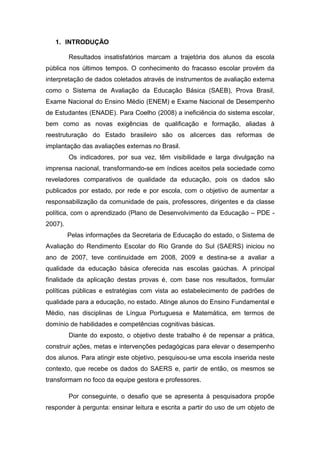 1. INTRODUÇÃO

         Resultados insatisfatórios marcam a trajetória dos alunos da escola
pública nos últimos tempos. O conhecimento do fracasso escolar provém da
interpretação de dados coletados através de instrumentos de avaliação externa
como o Sistema de Avaliação da Educação Básica (SAEB), Prova Brasil,
Exame Nacional do Ensino Médio (ENEM) e Exame Nacional de Desempenho
de Estudantes (ENADE). Para Coelho (2008) a ineficiência do sistema escolar,
bem como as novas exigências de qualificação e formação, aliadas à
reestruturação do Estado brasileiro são os alicerces das reformas de
implantação das avaliações externas no Brasil.
         Os indicadores, por sua vez, têm visibilidade e larga divulgação na
imprensa nacional, transformando-se em índices aceitos pela sociedade como
reveladores comparativos de qualidade da educação, pois os dados são
publicados por estado, por rede e por escola, com o objetivo de aumentar a
responsabilização da comunidade de pais, professores, dirigentes e da classe
política, com o aprendizado (Plano de Desenvolvimento da Educação – PDE -
2007).
         Pelas informações da Secretaria de Educação do estado, o Sistema de
Avaliação do Rendimento Escolar do Rio Grande do Sul (SAERS) iniciou no
ano de 2007, teve continuidade em 2008, 2009 e destina-se a avaliar a
qualidade da educação básica oferecida nas escolas gaúchas. A principal
finalidade da aplicação destas provas é, com base nos resultados, formular
políticas públicas e estratégias com vista ao estabelecimento de padrões de
qualidade para a educação, no estado. Atinge alunos do Ensino Fundamental e
Médio, nas disciplinas de Língua Portuguesa e Matemática, em termos de
domínio de habilidades e competências cognitivas básicas.
         Diante do exposto, o objetivo deste trabalho é de repensar a prática,
construir ações, metas e intervenções pedagógicas para elevar o desempenho
dos alunos. Para atingir este objetivo, pesquisou-se uma escola inserida neste
contexto, que recebe os dados do SAERS e, partir de então, os mesmos se
transformam no foco da equipe gestora e professores.

         Por conseguinte, o desafio que se apresenta à pesquisadora propõe
responder à pergunta: ensinar leitura e escrita a partir do uso de um objeto de
 