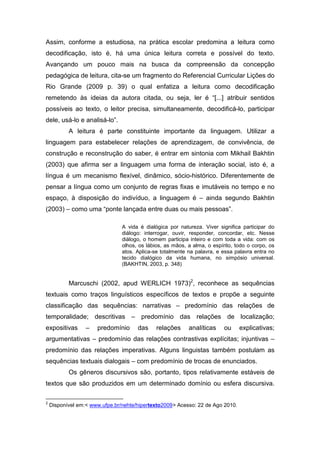 Assim, conforme a estudiosa, na prática escolar predomina a leitura como
decodificação, isto é, há uma única leitura correta e possível do texto.
Avançando um pouco mais na busca da compreensão da concepção
pedagógica de leitura, cita-se um fragmento do Referencial Curricular Lições do
Rio Grande (2009 p. 39) o qual enfatiza a leitura como decodificação
remetendo às ideias da autora citada, ou seja, ler é “[...] atribuir sentidos
possíveis ao texto, o leitor precisa, simultaneamente, decodificá-lo, participar
dele, usá-lo e analisá-lo”.
           A leitura é parte constituinte importante da linguagem. Utilizar a
linguagem para estabelecer relações de aprendizagem, de convivência, de
construção e reconstrução do saber, é entrar em sintonia com Mikhail Bakhtin
(2003) que afirma ser a linguagem uma forma de interação social, isto é, a
língua é um mecanismo flexível, dinâmico, sócio-histórico. Diferentemente de
pensar a língua como um conjunto de regras fixas e imutáveis no tempo e no
espaço, à disposição do indivíduo, a linguagem é – ainda segundo Bakhtin
(2003) – como uma “ponte lançada entre duas ou mais pessoas”.

                                A vida é dialógica por natureza. Viver significa participar do
                                diálogo: interrogar, ouvir, responder, concordar, etc. Nesse
                                diálogo, o homem participa inteiro e com toda a vida: com os
                                olhos, os lábios, as mãos, a alma, o espírito, todo o corpo, os
                                atos. Aplica-se totalmente na palavra, e essa palavra entra no
                                tecido dialógico da vida humana, no simpósio universal.
                                (BAKHTIN, 2003, p. 348)


           Marcuschi (2002, apud WERLICH 1973)2, reconhece as sequências
textuais como traços linguísticos específicos de textos e propõe a seguinte
classificação das sequências: narrativas – predomínio das relações de
temporalidade; descritivas – predomínio das relações de localização;
expositivas       –   predomínio      das     relações     analíticas     ou    explicativas;
argumentativas – predomínio das relações contrastivas explícitas; injuntivas –
predomínio das relações imperativas. Alguns linguistas também postulam as
sequências textuais dialogais – com predomínio de trocas de enunciados.
           Os gêneros discursivos são, portanto, tipos relativamente estáveis de
textos que são produzidos em um determinado domínio ou esfera discursiva.

2
    Disponível em:< www.ufpe.br/nehte/hipertexto2009> Acesso: 22 de Ago 2010.
 