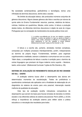 Na sociedade contemporânea, grafocêntrica e tecnológica, temos uma
infinidade de domínios discursivos, dentre eles o escolar.
        No âmbito da educação básica, são produzidos inúmeros conjuntos de
gêneros discursivos. Alguns desses gêneros são lidos e escritos por alunos da
quinta série do Ensino Fundamental: resumos, poemas, relatórios de leitura,
notícias, histórias em quadrinhos, fábulas, entre outros. A leitura e produção
destes textos, de diferentes domínios discursivos é objeto da aula de Língua
Portuguesa que na concepção da mantenedora da escola pública inicia com


                           [...] a prática uso-reflexão-uso, já que, em relação a qualquer
                           conteúdo, o ponto de partida é o que os alunos já fazem e
                           sabem, para, então, passarem à reflexão e à ampliação dos
                           seus repertórios e, por fim, desafiar a novas práticas.
                           (Referencial Curricular “Lições do Rio Grande” p. 46).


        A leitura e a escrita são, portanto, atividades mentais complexas,
compostas por múltiplos processos interdependentes, porém, indispensáveis
ao domínio da própria língua. Fundamentais, também, para organizar
cognitivamente a realidade, exercer a cidadania e comunicar-se com os outros.
“Além disso, a competência de leitura e escrita é condição para o domínio de
outras linguagens que precisam da língua materna como suporte – literatura,
teatro, entre outras”. (Referencial Curricular “Lições do Rio Grande p. 39).


SISTEMA DE AVALIAÇÃO DO RENDIMENTO ESCOLAR DO RIO GRANDE
DO SUL – SAERS
        A avaliação externa busca aferir o desempenho dos alunos em
determinados    momentos     da    escolarização.      Testes     de    proficiência    e
questionários contextuais são aplicados com a finalidade de elaboração de um
diagnóstico do sistema de ensino para uma possível, intervenção visando
melhoria da qualidade da educação.
        Este   tipo   de   avaliação    recolhe    indicadores      comparativos       de
desempenho que servem de base para futuras tomadas de decisões no âmbito
escolar e nas diferentes esferas do sistema educacional. Penin (2009, p. 23-24)
reforça a importância da avaliação externa para refletir sobre a prática
educativa e a veiculação dos resultados para todos
 