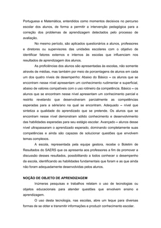 Portuguesa e Matemática, entendidos como momentos decisivos no percurso
escolar dos alunos, de forma a permitir a intervenção pedagógica para a
correção dos problemas de aprendizagem detectados pelo processo de
avaliação.
           No mesmo período, são aplicados questionários a alunos, professores
e diretores ou supervisores das unidades escolares com o objetivo de
identificar fatores externos e internos às escolas que influenciam nos
resultados de aprendizagem dos alunos.
           As proficiências dos alunos são apresentadas às escolas, não somente
através de médias, mas também por meio de porcentagens de alunos em cada
um dos quatro níveis de desempenho: Abaixo do Básico – os alunos que se
encontram nesse nível apresentam um conhecimento rudimentar e superficial,
abaixo de valores compatíveis com o uso rotineiro da competência. Básico – os
alunos que se encontram nesse nível apresentam um conhecimento parcial e
restrito    revelando   que   desenvolveram   parcialmente   as   competências
esperadas para a série/ano na qual se encontram. Adequado – nível que
sintetiza a qualidade do aprendizado que se pretende. Os alunos que se
encontram nesse nível demonstram sólido conhecimento e desenvolvimento
das habilidades esperadas para seu estágio escolar. Avançado – alunos desse
nível ultrapassaram o aprendizado esperado, dominando completamente suas
competências e ainda são capazes de solucionar questões que envolvem
temas complexos.
           A escola, representada pela equipe gestora, recebe o Boletim de
Resultados do SAERS que os apresenta aos professores a fim de promover a
discussão desses resultados, possibilitando a todos conhecer o desempenho
da escola, identificando as habilidades fundamentais que foram e as que ainda
não foram adequadamente desenvolvidas pelos alunos.


NOÇÃO DE OBJETO DE APRENDIZAGEM
           Inúmeras pesquisas e trabalhos relatam o uso de tecnologias ou
objetos educacionais para atender questões que envolvem ensino e
aprendizagem.
           O uso desta tecnologia, nas escolas, abre um leque para diversas
formas de se obter e transmitir informações e produzir conhecimento escolar.
 