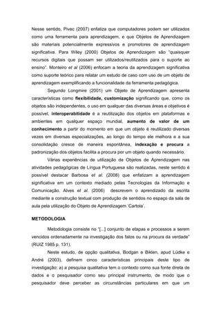 Nesse sentido, Pivec (2007) enfatiza que computadores podem ser utilizados
como uma ferramenta para aprendizagem, e que Objetos de Aprendizagem
são materiais potencialmente expressivos e promotores de aprendizagem
significativa. Para Wiley (2000) Objetos de Aprendizagem são “quaisquer
recursos digitais que possam ser utilizados/reutilizados para o suporte ao
ensino”. Monteiro et al (2006) enfocam a teoria da aprendizagem significativa
como suporte teórico para relatar um estudo de caso com uso de um objeto de
aprendizagem exemplificando a funcionalidade da ferramenta pedagógica.
       Segundo Longmire (2001) um Objeto de Aprendizagem apresenta
características como flexibilidade, customização significando que, como os
objetos são independentes, o uso em qualquer das diversas áreas e objetivos é
possível, interoperabilidade é a reutilização dos objetos em plataformas e
ambientes em qualquer espaço mundial, aumento de valor de um
conhecimento a partir do momento em que um objeto é reutilizado diversas
vezes em diversas especializações, ao longo do tempo ele melhora e a sua
consolidação cresce de maneira espontânea, indexação e procura a
padronização dos objetos facilita a procura por um objeto quando necessário.
       Várias experiências de utilização de Objetos de Aprendizagem nas
atividades pedagógicas de Língua Portuguesa são realizadas, neste sentido é
possível destacar Barbosa et al. (2008) que enfatizam a aprendizagem
significativa em um contexto mediado pelas Tecnologias da Informação e
Comunicação. Alves et al. (2006)       descrevem o aprendizado da escrita
mediante a construção textual com produção de sentidos no espaço da sala de
aula pela utilização do Objeto de Aprendizagem ‘Cartola’.

METODOLOGIA

       Metodologia consiste no “[...] conjunto de etapas e processos a serem
vencidos ordenadamente na investigação dos fatos ou na procura da verdade”
(RUIZ 1985 p. 131).
       Neste estudo, de opção qualitativa, Bodgan e Biklen, apud Lüdke e
André (2003), definem cinco características principais deste tipo de
investigação: a) a pesquisa qualitativa tem o contexto como sua fonte direta de
dados e o pesquisador como seu principal instrumento, de modo que o
pesquisador deve perceber as circunstâncias particulares em que um
 