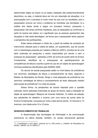 determinado objeto se insere; b) os dados coletados são predominantemente
descritivos, ou seja, o material deve ser rico em descrição de situações; c) a
preocupação com o processo é muito maior do que com os resultados, pois o
pesquisador procura ver como o problema se manifesta nas atividades; d) a
análise dos dados tende a seguir um processo indutivo, porquanto o
pesquisador não tenta confirmar hipóteses, pois as abstrações se confirmam a
partir do exame dos dados; e) o significado que as pessoas apresentam das
situações é vital nesta abordagem, de forma que o pesquisador tenta capturar
a perspectiva dos participantes.
        Estas ideias embasam o intuito de, a partir da análise de conteúdo do
instrumento utilizado para a coleta de dados, um questionário, que de acordo
com a metodologia proposta por Lakatos e Marconi (2001), constitui-se de uma
série ordenada de perguntas a serem respondidas por escrito e sem a
presença do pesquisador aplicadas a 50% da turma de quinta série do Ensino
Fundamental,      identificar   se   o   pressuposto      de   aperfeiçoamento       de
competências de leitura e escrita a partir do uso de um objeto de aprendizagem
minimiza problemas identificados pelo SAERS–2009.
        Os alunos da escola pesquisada estão no nível básico de proficiência
nos domínios; estratégias de leitura e processamento de texto, segundo o
Boletim de Resultados da Escola. Atingir o nível adequado de proficiência nos
domínios; estratégias de leitura e processamento de texto adequado medido
pela escala de proficiência3 é a meta da escola.
        Dessa forma, na perspectiva de buscar resposta para a questão
colocada, foram aplicadas entrevistas ao grupo de alunos, após a utilização do
objeto de aprendizagem ‘Máquina de Inventar Histórias’. O critério de seleção
dos estudantes foi aleatório e ocorreu com uma turma de quinta série do
Ensino Fundamental, composta por vinte e sete alunos sendo, 14 meninas e 13
meninos, com idade entre 10 e 12 anos.


DESENVOLVIMENTO DO TRABALHO
        A disseminação das tecnologias da informação e da comunicação
acentua-se na última década, também, no campo educacional gerando

3
 [...] semelhante a uma régua, variando de 0 a 500 pontos [...] Boletim de Resultados da
Escola - SAERS. Vol. III. 2009.p.17
 