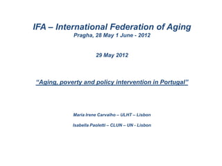IFA – International Federation of Aging
            Pragha, 28 May 1 June - 2012


                       29 May 2012



“Aging, poverty and policy intervention in Portugal”




            Maria Irene Carvalho – ULHT – Lisbon

            Isabella Paoletti – CLUN – UN - Lisbon
 