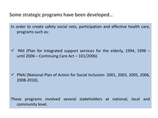 Some strategic programs have been developed…

In order to create safety social nets, participation and effective health care,
   programs such as:



 PAII (Plan for Integrated support services for the elderly, 1994, 1998 –
  until 2006 – Continuing Care Act – 101/2006)



 PNAI (National Plan of Action for Social Inclusion- 2001, 2003, 2005, 2006,
  2008-2010),



These programs involved several stakeholders at national, local and
   community level.
 