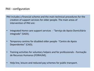 PAII - configuration

PAII includes a financial scheme and the main technical procedures for the
   creation of support services for older people. The main areas of
   intervention of PAII are:

• Integrated Home care support services - “Serviço de Apoio Domiciliário
  integrado” (SADI);

• Temporary centres for disabled older people -“Centro de Apoio
  Dependentes” (CAD);

• Training activities for voluntary helpers and for professionals - Formação
  de Recursos Humanos (FORHUM);

• Help line, leisure and reduced pay schemes for public transport.
 