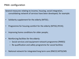 PNAI- configuration

 Several measures relating to income, housing, social integration,
    consolidating network of services have been developed, for example:

 • Solidarity supplement for the elderly (MTSS) ;

 • Programme for housing comfort for the elderly (MTSS) (PCHI);

 • Improving home conditions for older people;

 • Reinforcing facilities for the elderly:
    – Social services and equipment network programme (PARES)
    – Re-qualification and safety programme for social facilities

 • National network for integrated long term care (RNCCI) MTSS/MS
 