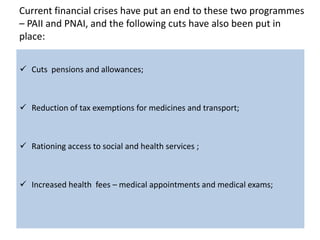 Current financial crises have put an end to these two programmes
– PAII and PNAI, and the following cuts have also been put in
place:


 Cuts pensions and allowances;



 Reduction of tax exemptions for medicines and transport;



 Rationing access to social and health services ;



 Increased health fees – medical appointments and medical exams;
 