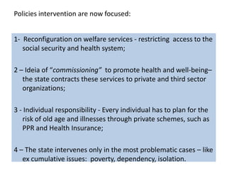Policies intervention are now focused:


1- Reconfiguration on welfare services - restricting access to the
   social security and health system;

2 – Ideia of “commissioning” to promote health and well-being–
   the state contracts these services to private and third sector
   organizations;

3 - Individual responsibility - Every individual has to plan for the
   risk of old age and illnesses through private schemes, such as
   PPR and Health Insurance;

4 – The state intervenes only in the most problematic cases – like
   ex cumulative issues: poverty, dependency, isolation.
 