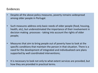 Evidences
• Despite all the above policy measures, poverty remains widespread
  among older people in Portugal.

• Such measures address only basic needs of older people (food, housing,
  health, etc), but underestimated the importance of their involvement in
  decision making processes - taking into account the rights of older
  people;

• Measures that aim to bring people out of poverty have to look at the
  specific conditions that maintain the person in that situation. There is a
  need for the development of integrated and individualized care plans
  supported by well coordinated interventions;

• It is necessary to look not only to what extent services are provided, but
  how they are provided in practical terms.
 