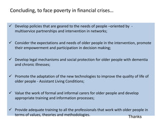 Concluding, to face poverty in financial crises…

 Develop policies that are geared to the needs of people –oriented by -
  multiservice partnerships and intervention in networks;

 Consider the expectations and needs of older people in the intervention, promote
  their empowerment and participation in decision making;

 Develop legal mechanisms and social protection for older people with dementia
  and chronic illnesses;

 Promote the adaptation of the new technologies to improve the quality of life of
  older people - Assistant Living Conditions;

 Value the work of formal and informal carers for older people and develop
  appropriate training and information processes;

 Provide adequate training to all the professionals that work with older people in
  terms of values​​, theories and methodologies.                       Thanks
 