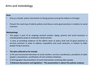 Aims and metodology

Aims
• Discuss critically policy intervention to facing poverty among the elderly in Portugal;

•   Present the road map of elderly policies and discuss some good practices in relation to social
    inclusion.

Methodology
• This paper is part of an ongoing research project: Aging, poverty and social exclusion: a
   interdisciplinary study on innovative social services.
•   It aims at providing evidence of the efforts done at policy level and of good practices in
   services provision in order to address inequalities and social exclusion, in relation to older
   people living in poverty.

•   The data collected so far include:
•   1) 50 semi-structured interviews to social workers, services coordinators, presidents of older
    people´s associations, coordinators of civil societies initiatives;
•   2) Ethnographic documentation of social intervention involving older people;
•   3) Relevant documents and legislation – This presentation is about this policies analyses
 