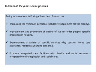 In the last 15 years social policies


Policy interventions in Portugal have been focused on:

 Increasing the minimum pensions, (solidarity supplement for the elderly),

 Improvement and promotion of quality of live for older people, specific
  programs on housing,

 Development a variety of specific services (day centres, home care
  assistance, residential/nursing care etc.),

 Promote integrated care facilities with health and social services -
  Integrated continuing health and social care;
 