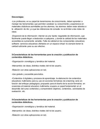 Desventajas:
-Los profesores, en su papel de transmisores de conocimiento, deben aprender a
manejar las herramientas que permiten canalizar su conocimiento y experiencia en
materiales didácticos asimilables por los alumnos, los alumnos deben estar abiertos a
la utilización de ntic y a que las referencias de consulta no se limitan a las notas de
clase.
-Dispersión de la información: internet es una fuente inagotable de información, que
fácilmente puede llegar a desbordar a cualquiera, y donde la calidad de los materiales
accesibles es sumamente variable. Falta de calidad en los componentes educativos
software: servicios educativos ofertados en un espacio virtual no siempre tienen la
calidad suficiente para su uso efectivo.
5-Características de las herramientas para la creación y publicacion de
contenidos didácticos.
-Organización cronológica y temática del material.
-Intercambio de ideas, distintos niveles del rol de usuario.
-Relación con otras aplicaciones en red.
-Uso gratuito y accesible para todos.
-Contenidos d digitales y procesos de aprendizaje, la elaboración de contenidos
educativos multimedia para su uso en acciones formativas de e-learning varía en
función del enfoque pedagógico, propuesto para el diseño de la acción formativa, en
ocasiones el material educativo multimedia ocupara un papel fundamental en el
desarrollo del curso contenidos y comprenderá objetivos, contenidos, actividades de
evaluación, etc.
5-Características de las herramientas para la creación y publicacion de
contenidos didácticos.
-Organización cronológica y temática del material.
-Intercambio de ideas, distintos niveles del rol de usuario.
-Relación con otras aplicaciones en red.
 
