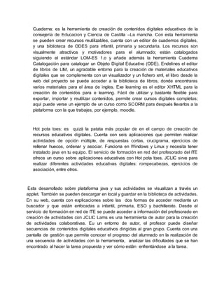 Cuaderna: es la herramienta de creación de contenidos digitales educativos de la
consejería de Educacion y Ciencia de Castilla –La mancha. Con esta herramienta
se pueden crear recursos reutilizables, cuenta con un editor de cuadernos digitales,
y una biblioteca de ODES para infantil, primaria y secundaria. Los recursos son
visualmente atractivos y motivadores para el alumnado; están catalogados
siguiendo el estándar LOM-ES 1.o y añade además la herramienta Cuaderna
Catalogación para catalogar un Objeto Digital Educativo (ODE). Endelines el editor
de libros de LIM, un agradable entorno para la creación de materiales educativos
digitales que se complementa con un visualizador y un fichero xml, el libro desde la
web del proyecto se puede acceder a la biblioteca de libros, donde encontraras
varios materiales para el área de ingles. Exe learning es el editor XHTML para la
creación de contenidos para e learning. Fácil de utilizar y bastante flexible para
exportar, importar y reutilizar contenidos, permite crear cursos digitales completos;
aquí puede verse un ejemplo de un curso como SCORM para después llevarlos a la
plataforma con la que trabajes, por ejemplo, moodle.
Hot pota toes: es quizá la patata más popular de en el campo de creación de
recursos educativos digitales. Cuenta con seis aplicaciones que permiten realizar
actividades de opción múltiple, de respuestas cortas, crucigrama, ejercicios de
rellenar huecos, ordenar y asociar. Funciona en Windows y Linux y necesita tener
instalado java en tu equipo. El servicio de formación en red del profesorado del ITE
ofrece un curso sobre aplicaciones educativas con Hot pota toes. JCLIC sirve para
realizar diferentes actividades educativas digitales: rompecabezas, ejercicios de
asociación, entre otros.
Esta desarrollado sobre plataforma java y sus actividades se visualizan a través un
applet. También se pueden descargar en local y guardar en la biblioteca de actividades.
En su web, cuenta con explicaciones sobre las dos formas de acceder mediante un
buscador y que están enfocadas a infantil, primaria, ESO y bachillerato. Desde el
servicio de formación en red de ITE se puede acceder a información del profesorado en
creación de actividades con JCLIC Lams es una herramienta de autor para la creación
de actividades colaborativas. Eu un entorno de autor, el profesor puede diseñar
secuencias de contenidos digitales educativos dirigidas al gran grupo. Cuenta con una
pantalla de gestión que permite conocer el progreso del alumnado en la realización de
una secuencia de actividades con la herramienta, analizar las dificultades que se han
encontrado al hacer la tarea propuesta y ver cómo están enfrentándose a la tarea.
 