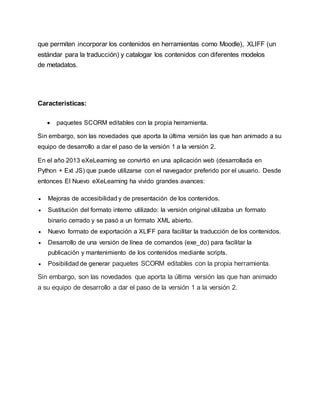 que permiten incorporar los contenidos en herramientas como Moodle), XLIFF (un
estándar para la traducción) y catalogar los contenidos con diferentes modelos
de metadatos.
Características:
 paquetes SCORM editables con la propia herramienta.
Sin embargo, son las novedades que aporta la última versión las que han animado a su
equipo de desarrollo a dar el paso de la versión 1 a la versión 2.
En el año 2013 eXeLearning se convirtió en una aplicación web (desarrollada en
Python + Ext JS) que puede utilizarse con el navegador preferido por el usuario. Desde
entonces El Nuevo eXeLearning ha vivido grandes avances:
 Mejoras de accesibilidad y de presentación de los contenidos.
 Sustitución del formato interno utilizado: la versión original utilizaba un formato
binario cerrado y se pasó a un formato XML abierto.
 Nuevo formato de exportación a XLIFF para facilitar la traducción de los contenidos.
 Desarrollo de una versión de línea de comandos (exe_do) para facilitar la
publicación y mantenimiento de los contenidos mediante scripts.
 Posibilidad de generar paquetes SCORM editables con la propia herramienta.
Sin embargo, son las novedades que aporta la última versión las que han animado
a su equipo de desarrollo a dar el paso de la versión 1 a la versión 2.
 